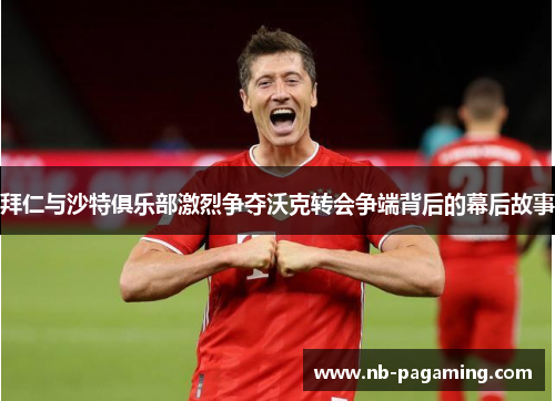 拜仁与沙特俱乐部激烈争夺沃克转会争端背后的幕后故事