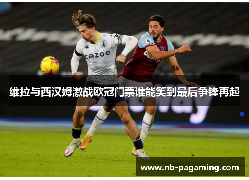 维拉与西汉姆激战欧冠门票谁能笑到最后争锋再起