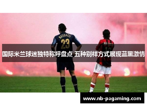 国际米兰球迷独特称呼盘点 五种别样方式展现蓝黑激情