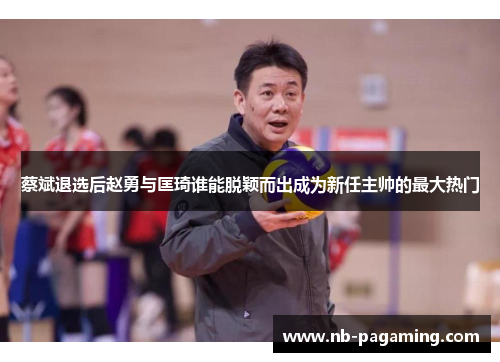 蔡斌退选后赵勇与匡琦谁能脱颖而出成为新任主帅的最大热门