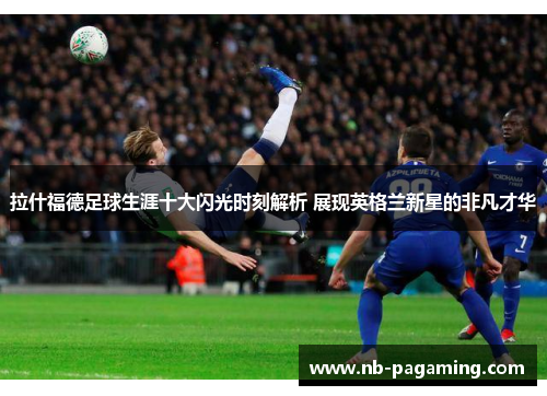 拉什福德足球生涯十大闪光时刻解析 展现英格兰新星的非凡才华