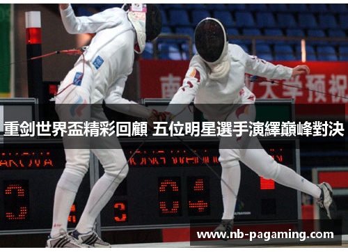 重剑世界盃精彩回顧 五位明星選手演繹巔峰對決