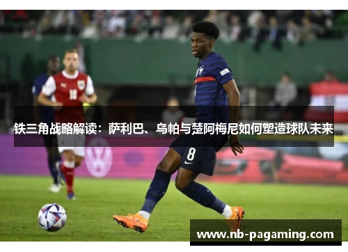 铁三角战略解读：萨利巴、乌帕与楚阿梅尼如何塑造球队未来