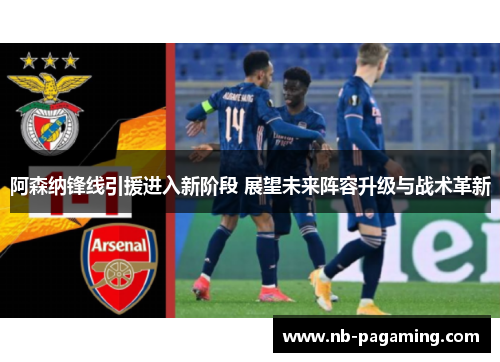 阿森纳锋线引援进入新阶段 展望未来阵容升级与战术革新