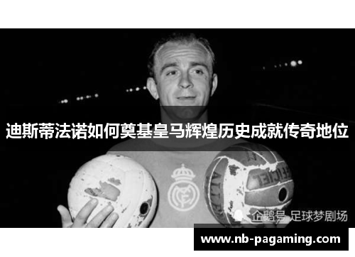 迪斯蒂法诺如何奠基皇马辉煌历史成就传奇地位