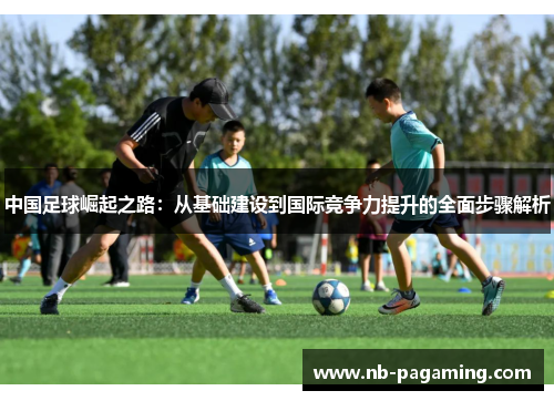 中国足球崛起之路：从基础建设到国际竞争力提升的全面步骤解析