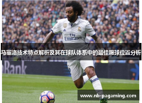 马塞洛技术特点解析及其在球队体系中的最佳踢球位置分析