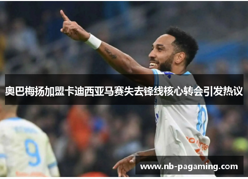 奥巴梅扬加盟卡迪西亚马赛失去锋线核心转会引发热议