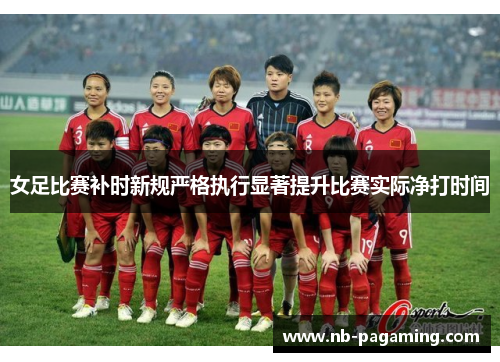 女足比赛补时新规严格执行显著提升比赛实际净打时间