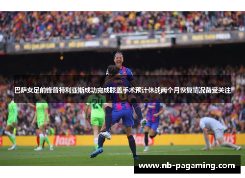 巴萨女足前锋普特利亚斯成功完成膝盖手术预计休战两个月恢复情况备受关注