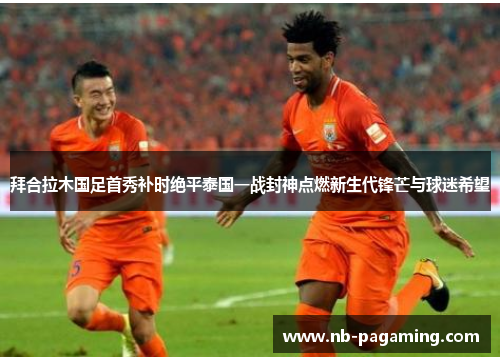 拜合拉木国足首秀补时绝平泰国一战封神点燃新生代锋芒与球迷希望
