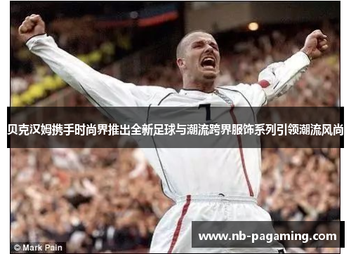 贝克汉姆携手时尚界推出全新足球与潮流跨界服饰系列引领潮流风尚